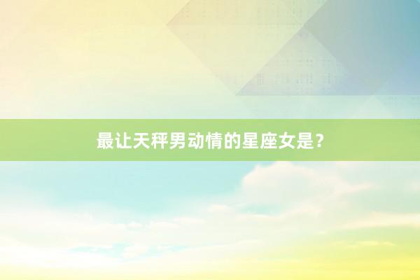 最让天秤男动情的星座女是？