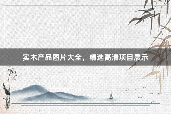 实木产品图片大全，精选高清项目展示